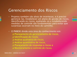 • Projetos também são alvos de incertezas, e é preciso
gerenciá-las. Estabelecer um plano de gestão de riscos,
identificando os riscos, avaliando-os e estabelecendo
medidas de controle são fundamentais para evitar que
surpresas ocorram no meio do caminho.
• O PMBOK divide esta área do conhecimento em:
 Planejamento do gerenciamento de riscos,
 Identificação de riscos,
 Análise qualitativa de riscos,
 Análise quantitativa de riscos,
 Planejamento de respostas a riscos e
 Monitoramento e controle de riscos.
35MINICURSO - SEMANA DA FACET
Gerenciamento dos Riscos
 