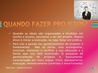 • Quando as ideias são organizadas e divididas em
tarefas e prazos, passamos a ter um projeto. Depois
disso é iniciar a execução, ou seja, botar em prática.
• Para isto a gestão (ou gerenciamento) de projetos é
fundamental. Não só iniciar, mas acompanhar,
executar, implantar e verificar a sua execução e a
forma que isto vem ocorrendo. O processo de
gerenciamento de projetos é, basicamente,
caracterizado por cinco etapas: início, planejamento,
execução, monitoramento (controle) e encerramento.
MINICURSO - SEMANA DA FACET 5
 