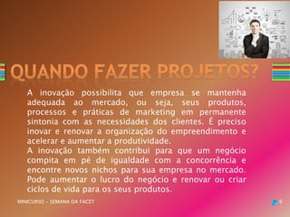 A inovação possibilita que empresa se mantenha
adequada ao mercado, ou seja, seus produtos,
processos e práticas de marketing em permanente
sintonia com as necessidades dos clientes. É preciso
inovar e renovar a organização do empreendimento e
acelerar e aumentar a produtividade.
A inovação também contribui para que um negócio
compita em pé de igualdade com a concorrência e
encontre novos nichos para sua empresa no mercado.
Pode aumentar o lucro do negócio e renovar ou criar
ciclos de vida para os seus produtos.
MINICURSO - SEMANA DA FACET 6
 