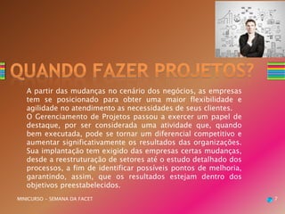 A partir das mudanças no cenário dos negócios, as empresas
tem se posicionado para obter uma maior flexibilidade e
agilidade no atendimento as necessidades de seus clientes.
O Gerenciamento de Projetos passou a exercer um papel de
destaque, por ser considerada uma atividade que, quando
bem executada, pode se tornar um diferencial competitivo e
aumentar significativamente os resultados das organizações.
Sua implantação tem exigido das empresas certas mudanças,
desde a reestruturação de setores até o estudo detalhado dos
processos, a fim de identificar possíveis pontos de melhoria,
garantindo, assim, que os resultados estejam dentro dos
objetivos preestabelecidos.
MINICURSO - SEMANA DA FACET 7
 