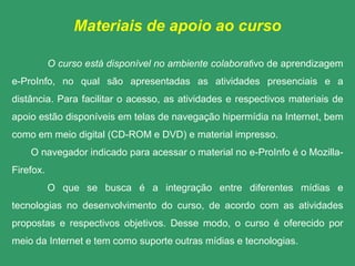 Materiais de apoio ao curso

           O curso está disponível no ambiente colaborativo de aprendizagem
e-ProInfo, no qual são apresentadas as atividades presenciais e a
distância. Para facilitar o acesso, as atividades e respectivos materiais de
apoio estão disponíveis em telas de navegação hipermídia na Internet, bem
como em meio digital (CD-ROM e DVD) e material impresso.
    O navegador indicado para acessar o material no e-ProInfo é o Mozilla-
Firefox.
           O que se busca é a integração entre diferentes mídias e
tecnologias no desenvolvimento do curso, de acordo com as atividades
propostas e respectivos objetivos. Desse modo, o curso é oferecido por
meio da Internet e tem como suporte outras mídias e tecnologias.
 