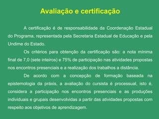 Avaliação e certificação

        A certificação é de responsabilidade da Coordenação Estadual
do Programa, representada pela Secretaria Estadual de Educação e pela
Undime do Estado.
        Os critérios para obtenção da certificação são: a nota mínima
final de 7,0 (sete inteiros) e 75% de participação nas atividades propostas
nos encontros presenciais e a realização dos trabalhos a distância.
        De acordo com a concepção de formação baseada na
epistemologia da práxis, a avaliação do cursista é processual, isto é,
considera a participação nos encontros presenciais e as produções
individuais e grupais desenvolvidas a partir das atividades propostas com
respeito aos objetivos de aprendizagem.
 