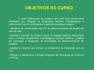OBJETIVOS DO CURSO

         O curso Elaboração de projetos tem como foco desenvolver
atividades que integrem as dimensões teóricas, metodológicas e
práticas para que os professores e gestores escolares possam:
• Identificar as contribuições das TIC ao desenvolvimento de projeto em
sala de aula;
• Abordar o conceito de projeto a partir do resgate histórico relacionado
com o contexto educacional e tecnológico( conceito histórico, projetos
em educação e integração de tecnologias ao desenvolvimento de
projetos;
• analisar o conceito de currículo na perspectiva da integração com as
TIC;
• Planejar e desenvolver o Projeto Integrado de Tecnologia ao Currículo
( PITEC).
 