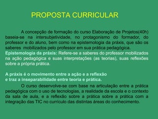 PROPOSTA CURRICULAR

        A concepção de formação do curso Elaboração de Projetos(40h)
baseia-se na intersubjetividade, no protagonismo do formador, do
professor e do aluno, bem como na epistemologia da práxis, que são os
saberes mobilizados pelo professor em sua prática pedagógica.
Epistemologia da práxis: Refere-se a saberes do professor mobilizados
na ação pedagógica e suas interpretações (as teorias), suas reflexões
sobre a própria prática.

A práxis é o movimento entre a ação e a reflexão
e traz a inseparabilidade entre teoria e prática.
         O curso desenvolve-se com base na articulação entre a prática
pedagógica com o uso de tecnologias, a realidade da escola e o contexto
da sala de aula, e a reflexão sobre a prática sobre a prática com a
integração das TIC no currículo das distintas áreas do conhecimento.
 