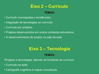 Eixo 2 – Currículo
                                  TEMAS:
• Currículo (concepções e tendências).
• Integração de tecnologias ao currículo.
• Currículo por projetos.
• Projetos desenvolvidos em outros contextos educativos.
• O desenvolvimento do projeto na sala de aula.



                       Eixo 3 – Tecnologia
                                  TEMAS:
•Projetos e tecnologias: abrindo as fronteiras do currículo.
• Currículo na ação.
• Cartografia cognitiva e mapas conceituais.
 