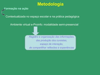 Metodologia
Formação na ação


 Contextualizada no espaço escolar e na prática pedagógica

    Ambiente virtual e-Proinfo: modalidade semi-presencial



                   Registro e organização das informações,
                         das produção dos cursistas,
                             espaço de interação,
                   de compartilhar reflexões e experiências
 