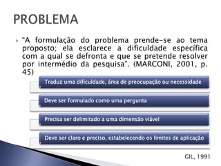    “A formulação do problema prende-se ao tema
    proposto; ela esclarece a dificuldade específica
    com a qual se defronta e que se pretende resolver
    por intermédio da pesquisa”. (MARCONI, 2001, p.
    45)
         Traduz uma dificuldade, área de preocupação ou necessidade


         Deve ser formulado como uma pergunta


         Precisa ser delimitado a uma dimensão viável


         Deve ser claro e preciso, estabelecendo os limites de aplicação


                                                                GIL, 1991
 