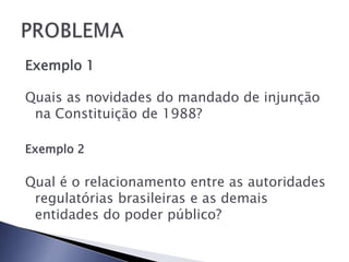 Exemplo 1

Quais as novidades do mandado de injunção
 na Constituição de 1988?

Exemplo 2

Qual é o relacionamento entre as autoridades
 regulatórias brasileiras e as demais
 entidades do poder público?
 