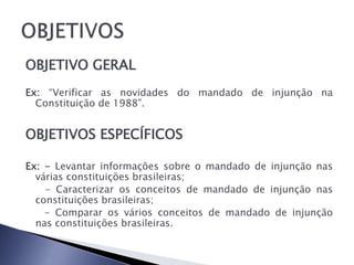 OBJETIVO GERAL
Ex: “Verificar as novidades do mandado de injunção na
  Constituição de 1988”.


OBJETIVOS ESPECÍFICOS

Ex: - Levantar informações sobre o mandado de injunção nas
  várias constituições brasileiras;
    - Caracterizar os conceitos de mandado de injunção nas
  constituições brasileiras;
    - Comparar os vários conceitos de mandado de injunção
  nas constituições brasileiras.
 