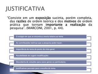 “Consiste em um exposição sucinta, porém completa,
  das razões de ordem teórica e dos motivos de ordem
  prática que tornam importante a realização da
  pesquisa”. (MARCONI, 2001, p. 44).

     O estágio em que se encontra a teoria relativa ao tema


     As contribuições teóricas que a pesquisa pode trazer;


     Importância do tema do ponto de vista geral;


     Possibilidade de sugerir modificações


     Descoberta de soluções para casos gerais ou particulares;


     Justificativas pessoais para a escolha do tema.
 