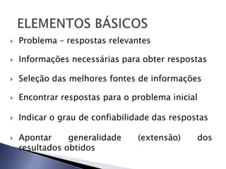    Problema – respostas relevantes

   Informações necessárias para obter respostas

   Seleção das melhores fontes de informações

   Encontrar respostas para o problema inicial

   Indicar o grau de confiabilidade das respostas

   Apontar     generalidade    (extensão)     dos
    resultados obtidos
 