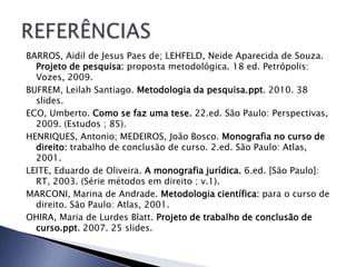 BARROS, Aidil de Jesus Paes de; LEHFELD, Neide Aparecida de Souza.
  Projeto de pesquisa: proposta metodológica. 18 ed. Petrópolis:
  Vozes, 2009.
BUFREM, Leilah Santiago. Metodologia da pesquisa.ppt. 2010. 38
  slides.
ECO, Umberto. Como se faz uma tese. 22.ed. São Paulo: Perspectivas,
  2009. (Estudos ; 85).
HENRIQUES, Antonio; MEDEIROS, João Bosco. Monografia no curso de
  direito: trabalho de conclusão de curso. 2.ed. São Paulo: Atlas,
  2001.
LEITE, Eduardo de Oliveira. A monografia jurídica. 6.ed. [São Paulo]:
  RT, 2003. (Série métodos em direito ; v.1).
MARCONI, Marina de Andrade. Metodologia científica: para o curso de
  direito. São Paulo: Atlas, 2001.
OHIRA, Maria de Lurdes Blatt. Projeto de trabalho de conclusão de
  curso.ppt. 2007. 25 slides.
 