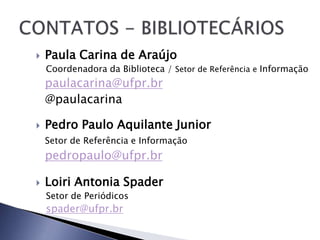    Paula Carina de Araújo
    Coordenadora da Biblioteca / Setor de Referência e Informação
    paulacarina@ufpr.br
    @paulacarina

   Pedro Paulo Aquilante Junior
    Setor de Referência e Informação
    pedropaulo@ufpr.br

   Loiri Antonia Spader
    Setor de Periódicos
    spader@ufpr.br
 