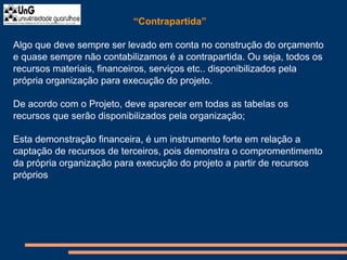 “Contrapartida”
Algo que deve sempre ser levado em conta no construção do orçamento
e quase sempre não contabilizamos é a contrapartida. Ou seja, todos os
recursos materiais, financeiros, serviços etc.. disponibilizados pela
própria organização para execução do projeto.
De acordo com o Projeto, deve aparecer em todas as tabelas os
recursos que serão disponibilizados pela organização;
Esta demonstração financeira, é um instrumento forte em relação a
captação de recursos de terceiros, pois demonstra o compromentimento
da própria organização para execução do projeto a partir de recursos
próprios
 