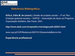 Referência Bibliográfica:
ÁVILA, Célia M. de (coord.). Gestão de projetos sociais – 3ª ed. Rev.
(Coleção gestores sociais) – AAPCS – Associação de Apoio ao Programa
Capacitação Solidária, São Paulo, 2001.
http://www.ebah.com.br/apostila-metrologia-pdf-a20231.html
www.cup.pt/CUP/Redaccao/2007/01/GlossariodaBanca.htm
Experiência profissional
 