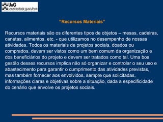 “Recursos Materiais”
Recursos materiais são os diferentes tipos de objetos – mesas, cadeiras,
canetas, alimentos, etc. - que utilizamos no desempenho de nossas
atividades. Todos os materiais de projetos sociais, doados ou
comprados, devem ser vistos como um bem comum da organização e
dos beneficiários do projeto e devem ser tratados como tal. Uma boa
gestão desses recursos implica não só organizar e controlar o seu uso e
abastecimento para garantir o cumprimento das atividades previstas,
mas também fornecer aos envolvidos, sempre que solicitadas,
informações claras e objetivas sobre a situação, dada a especificidade
do cenário que envolve os projetos sociais.
 