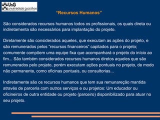 “Recursos Humanos”
São considerados recursos humanos todos os profissionais, os quais direta ou
indiretamenta são necessários para implantação do projeto.
Diretamente são considerados aqueles, que executam as ações do projeto, e
são remunerados pelos “recursos financeiros” capitados para o projeto;
comumente compõem uma equipe fixa que acompanhará o projeto do início ao
fim... São também considerados recursos humanos diretos aqueles que são
remunerados pelo projeto, porém executam ações pontuais no projeto, de modo
não permanente, como oficinas pontuais, ou consultorias...
Indiretamente são os recursos humanos que tem sua remunareção mantida
através de parceria com outros serviços e ou projetos: Um educador ou
oficineiros de outra entidade ou projeto (parceiro) disponibilizado para atuar no
seu projeto.
 