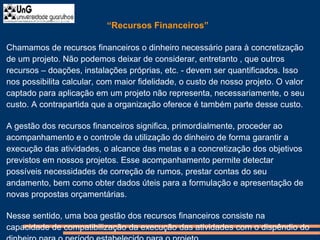 “Recursos Financeiros”
Chamamos de recursos financeiros o dinheiro necessário para à concretização
de um projeto. Não podemos deixar de considerar, entretanto , que outros
recursos – doações, instalações próprias, etc. - devem ser quantificados. Isso
nos possibilita calcular, com maior fidelidade, o custo de nosso projeto. O valor
captado para aplicação em um projeto não representa, necessariamente, o seu
custo. A contrapartida que a organização oferece é também parte desse custo.
A gestão dos recursos financeiros significa, primordialmente, proceder ao
acompanhamento e o controle da utilização do dinheiro de forma garantir a
execução das atividades, o alcance das metas e a concretização dos objetivos
previstos em nossos projetos. Esse acompanhamento permite detectar
possíveis necessidades de correção de rumos, prestar contas do seu
andamento, bem como obter dados úteis para a formulação e apresentação de
novas propostas orçamentárias.
Nesse sentido, uma boa gestão dos recursos financeiros consiste na
capacidade de compatibilização da execução das atividades com o dispêndio do
 