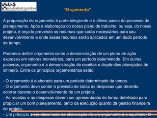 “Orçamento”
A preparação do orçamento é parte integrante e o último passo do processo de
planejamento. Após a elaboração do nosso plano de trabalho, ou seja, do nosso
projeto, é orça-lo prevendo os recursos que serão necessários para seu
desenvolvimento e onde esses recursos serão aplicados em um dado período
de tempo.
Podemos definir orçamento como a demonstração de um plano de ação
expresso em valores monetários, para um período determinado. Em outras
palavras, orçamento é a demonstração de receitas e dispêndios planejados de
dinheiro. Entre os princípios orçamentários estão:
- O orçamento é elaborado para um período determinado de tempo.
- O orçamento deve conter a previsão de todas as despesas que deverão
ocorrer durante o desenvolvimento de um projeto.
- As receitas e as despesas devem ser apresentadas de forma detelhada para
propiciar um bom planejamento, tanto da execução quanto da gestão financeira
do projeto.
- Um princípio a ser observado na elaboração de um orçamento é o equilíbrio. O
 