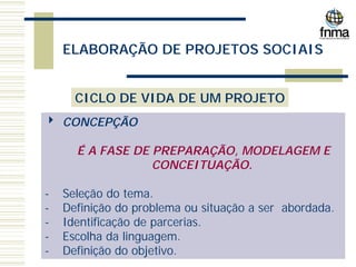 ELABORAÇÃO DE PROJETOS SOCIAIS
CICLO DE VIDA DE UM PROJETO
4 CONCEPÇÃO
É A FASE DE PREPARAÇÃO, MODELAGEM E
CONCEITUAÇÃO.
- Seleção do tema.
- Definição do problema ou situação a ser abordada.
- Identificação de parcerias.
- Escolha da linguagem.
- Definição do objetivo.
 
