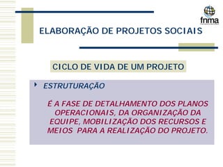 ELABORAÇÃO DE PROJETOS SOCIAIS
CICLO DE VIDA DE UM PROJETO
4 ESTRUTURAÇÃO
É A FASE DE DETALHAMENTO DOS PLANOS
OPERACIONAIS, DA ORGANIZAÇÃO DA
EQUIPE, MOBILIZAÇÃO DOS RECURSOS E
MEIOS PARA A REALIZAÇÃO DO PROJETO.
 