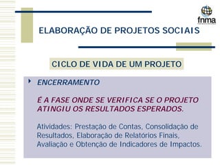 ELABORAÇÃO DE PROJETOS SOCIAIS
CICLO DE VIDA DE UM PROJETO
4 ENCERRAMENTO
É A FASE ONDE SE VERIFICA SE O PROJETO
ATINGIU OS RESULTADOS ESPERADOS.
Atividades: Prestação de Contas, Consolidação de
Resultados, Elaboração de Relatórios Finais,
Avaliação e Obtenção de Indicadores de Impactos.
 