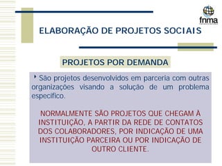 ELABORAÇÃO DE PROJETOS SOCIAIS
PROJETOS POR DEMANDA
8São projetos desenvolvidos em parceria com outras
organizações visando a solução de um problema
específico.
NORMALMENTE SÃO PROJETOS QUE CHEGAM À
INSTITUIÇÃO, A PARTIR DA REDE DE CONTATOS
DOS COLABORADORES, POR INDICAÇÃO DE UMA
INSTITUIÇÃO PARCEIRA OU POR INDICAÇÃO DE
OUTRO CLIENTE.
 