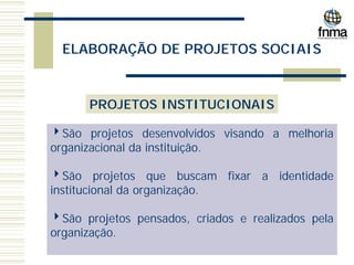 ELABORAÇÃO DE PROJETOS SOCIAIS
PROJETOS INSTITUCIONAIS
4São projetos desenvolvidos visando a melhoria
organizacional da instituição.
4São projetos que buscam fixar a identidade
institucional da organização.
4São projetos pensados, criados e realizados pela
organização.
 