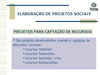 ELABORAÇÃO DE PROJETOS SOCIAIS
PROJETOS PARA CAPTAÇÃO DE RECURSOS
4São projetos desenvolvidos visando a captação de
diferentes recursos:
4recursos materiais;
4recursos financeiros;
4recursos humanos; e/ou
4recursos institucionais.
 