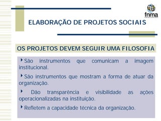 ELABORAÇÃO DE PROJETOS SOCIAIS
OS PROJETOS DEVEM SEGUIR UMA FILOSOFIA
4São instrumentos que comunicam a imagem
institucional.
4São instrumentos que mostram a forma de atuar da
organização.
4 Dão transparência e visibilidade as ações
operacionalizadas na instituição.
4Refletem a capacidade técnica da organização.
 
