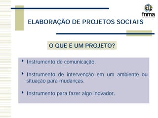 ELABORAÇÃO DE PROJETOS SOCIAIS
O QUE É UM PROJETO?
4 Instrumento de comunicação.
4 Instrumento de intervenção em um ambiente ou
situação para mudanças.
4 Instrumento para fazer algo inovador.
 