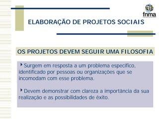 ELABORAÇÃO DE PROJETOS SOCIAIS
OS PROJETOS DEVEM SEGUIR UMA FILOSOFIA
4Surgem em resposta a um problema específico,
identificado por pessoas ou organizações que se
incomodam com esse problema.
4Devem demonstrar com clareza a importância da sua
realização e as possibilidades de êxito.
 
