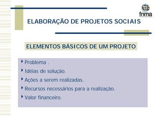 ELABORAÇÃO DE PROJETOS SOCIAIS
ELEMENTOS BÁSICOS DE UM PROJETO
4Problema .
4Idéias de solução.
4Ações a serem realizadas.
4Recursos necessários para a realização.
4Valor financeiro.
 
