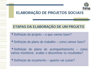 ELABORAÇÃO DE PROJETOS SOCIAIS
ETAPAS DA ELABORAÇÃO DE UM PROJETO
4Definição do projeto – o que vamos fazer?
4Definição do plano de trabalho – como vamos fazer?
4Definição do plano de acompanhamento – como
vamos monitorar, avaliar e disseminar os resultados?
4Definição do orçamento – quanto vai custar?
 