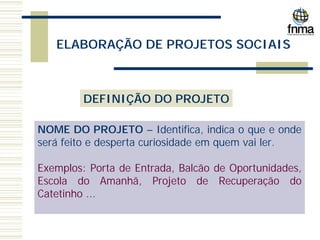 ELABORAÇÃO DE PROJETOS SOCIAIS
DEFINIÇÃO DO PROJETO
NOME DO PROJETO – Identifica, indica o que e onde
será feito e desperta curiosidade em quem vai ler.
Exemplos: Porta de Entrada, Balcão de Oportunidades,
Escola do Amanhã, Projeto de Recuperação do
Catetinho ...
 