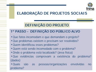ELABORAÇÃO DE PROJETOS SOCIAIS
DEFINIÇÃO DO PROJETO
1º PASSO - DEFINIÇÃO DO PÚBLICO ALVO
4Que fatos incomodam e que demandam o projeto?
4Que problemas existem e precisam ser resolvidos?
4Quem identificou esses problemas?
4Quem está sendo incomodado com o problema?
4Onde o problema está localizado? (área física)
4Que evidências comprovam a existência do problema?
(dados)
4Quais são as pessoas/organizações envolvidas no
problema?
 