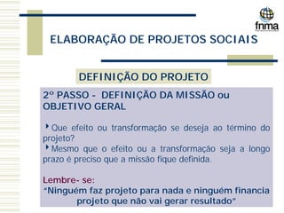 ELABORAÇÃO DE PROJETOS SOCIAIS
DEFINIÇÃO DO PROJETO
2º PASSO - DEFINIÇÃO DA MISSÃO ou
OBJETIVO GERAL
4Que efeito ou transformação se deseja ao término do
projeto?
4Mesmo que o efeito ou a transformação seja a longo
prazo é preciso que a missão fique definida.
Lembre- se:
“Ninguém faz projeto para nada e ninguém financia
projeto que não vai gerar resultado”
 