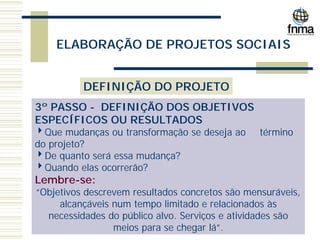 ELABORAÇÃO DE PROJETOS SOCIAIS
DEFINIÇÃO DO PROJETO
3º PASSO - DEFINIÇÃO DOS OBJETIVOS
ESPECÍFICOS OU RESULTADOS
4Que mudanças ou transformação se deseja ao término
do projeto?
4De quanto será essa mudança?
4Quando elas ocorrerão?
Lembre-se:
“Objetivos descrevem resultados concretos são mensuráveis,
alcançáveis num tempo limitado e relacionados às
necessidades do público alvo. Serviços e atividades são
meios para se chegar lá”.
 