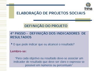 ELABORAÇÃO DE PROJETOS SOCIAIS
DEFINIÇÃO DO PROJETO
4º PASSO - DEFINIÇÃO DOS INDICADORES DE
RESULTADOS
4O que pode indicar que eu alcancei o resultado?
Lembre-se:
“Para cada objetivo ou resultado deve-se associar um
indicador de resultado que deve ser claro e expresso se
possível em números ou percentuais”
 