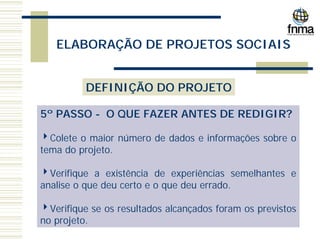 ELABORAÇÃO DE PROJETOS SOCIAIS
DEFINIÇÃO DO PROJETO
5º PASSO - O QUE FAZER ANTES DE REDIGIR?
4Colete o maior número de dados e informações sobre o
tema do projeto.
4Verifique a existência de experiências semelhantes e
analise o que deu certo e o que deu errado.
4Verifique se os resultados alcançados foram os previstos
no projeto.
 