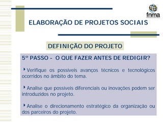 ELABORAÇÃO DE PROJETOS SOCIAIS
DEFINIÇÃO DO PROJETO
5º PASSO - O QUE FAZER ANTES DE REDIGIR?
4Verifique os possíveis avanços técnicos e tecnológicos
ocorridos no âmbito do tema.
4Analise que possíveis diferenciais ou inovações podem ser
introduzidos no projeto.
4Analise o direcionamento estratégico da organização ou
dos parceiros do projeto.
 