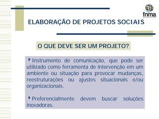ELABORAÇÃO DE PROJETOS SOCIAIS
O QUE DEVE SER UM PROJETO?
4Instrumento de comunicação, que pode ser
utilizado como ferramenta de intervenção em um
ambiente ou situação para provocar mudanças,
reestruturações ou ajustes situacionais e/ou
organizacionais.
4Preferencialmente devem buscar soluções
inovadoras.
 