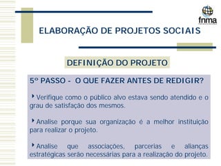 ELABORAÇÃO DE PROJETOS SOCIAIS
DEFINIÇÃO DO PROJETO
5º PASSO - O QUE FAZER ANTES DE REDIGIR?
4Verifique como o público alvo estava sendo atendido e o
grau de satisfação dos mesmos.
4Analise porque sua organização é a melhor instituição
para realizar o projeto.
4Analise que associações, parcerias e alianças
estratégicas serão necessárias para a realização do projeto.
 