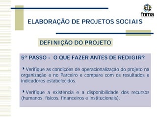 ELABORAÇÃO DE PROJETOS SOCIAIS
DEFINIÇÃO DO PROJETO
5º PASSO - O QUE FAZER ANTES DE REDIGIR?
4Verifique as condições de operacionalização do projeto na
organização e no Parceiro e compare com os resultados e
indicadores estabelecidos.
4Verifique a existência e a disponibilidade dos recursos
(humanos, físicos, financeiros e institucionais).
 