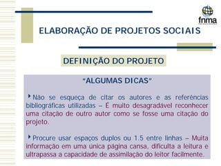 ELABORAÇÃO DE PROJETOS SOCIAIS
DEFINIÇÃO DO PROJETO
“ALGUMAS DICAS”
4Não se esqueça de citar os autores e as referências
bibliográficas utilizadas – É muito desagradável reconhecer
uma citação de outro autor como se fosse uma citação do
projeto.
4Procure usar espaços duplos ou 1.5 entre linhas – Muita
informação em uma única página cansa, dificulta a leitura e
ultrapassa a capacidade de assimilação do leitor facilmente.
 