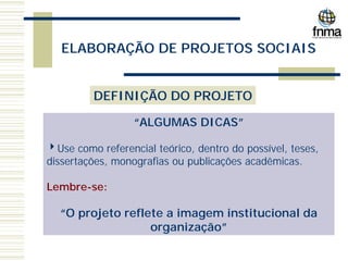 ELABORAÇÃO DE PROJETOS SOCIAIS
DEFINIÇÃO DO PROJETO
“ALGUMAS DICAS”
4Use como referencial teórico, dentro do possível, teses,
dissertações, monografias ou publicações acadêmicas.
Lembre-se:
“O projeto reflete a imagem institucional da
organização”
 