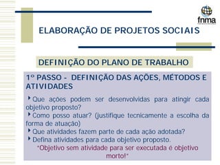 ELABORAÇÃO DE PROJETOS SOCIAIS
DEFINIÇÃO DO PLANO DE TRABALHO
1º PASSO - DEFINIÇÃO DAS AÇÕES, MÉTODOS E
ATIVIDADES
4Que ações podem ser desenvolvidas para atingir cada
objetivo proposto?
4Como posso atuar? (justifique tecnicamente a escolha da
forma de atuação)
4Que atividades fazem parte de cada ação adotada?
4Defina atividades para cada objetivo proposto.
“Objetivo sem atividade para ser executada é objetivo
morto!”
 