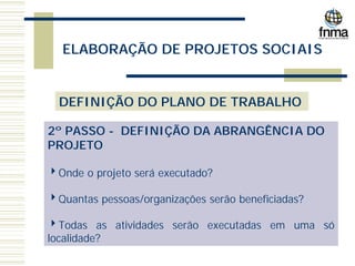 ELABORAÇÃO DE PROJETOS SOCIAIS
DEFINIÇÃO DO PLANO DE TRABALHO
2º PASSO - DEFINIÇÃO DA ABRANGÊNCIA DO
PROJETO
4Onde o projeto será executado?
4Quantas pessoas/organizações serão beneficiadas?
4Todas as atividades serão executadas em uma só
localidade?
 