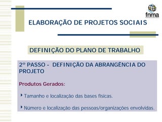 ELABORAÇÃO DE PROJETOS SOCIAIS
DEFINIÇÃO DO PLANO DE TRABALHO
2º PASSO - DEFINIÇÃO DA ABRANGÊNCIA DO
PROJETO
Produtos Gerados:
4Tamanho e localização das bases físicas.
4Número e localização das pessoas/organizações envolvidas.
 