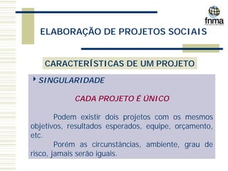ELABORAÇÃO DE PROJETOS SOCIAIS
CARACTERÍSTICAS DE UM PROJETO
4SINGULARIDADE
CADA PROJETO É ÚNICO
Podem existir dois projetos com os mesmos
objetivos, resultados esperados, equipe, orçamento,
etc.
Porém as circunstâncias, ambiente, grau de
risco, jamais serão iguais.
 